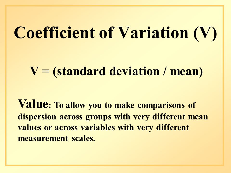 Coefficient of Variation (V) V = (standard deviation / mean) Value : To allow you to make comparisons of dispersion across groups with very different mean values or across variables with very different measurement scales.