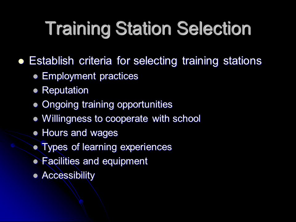 Training Station Selection Establish criteria for selecting training stations Establish criteria for selecting training stations Employment practices Employment practices Reputation Reputation Ongoing training opportunities Ongoing training opportunities Willingness to cooperate with school Willingness to cooperate with school Hours and wages Hours and wages Types of learning experiences Types of learning experiences Facilities and equipment Facilities and equipment Accessibility Accessibility