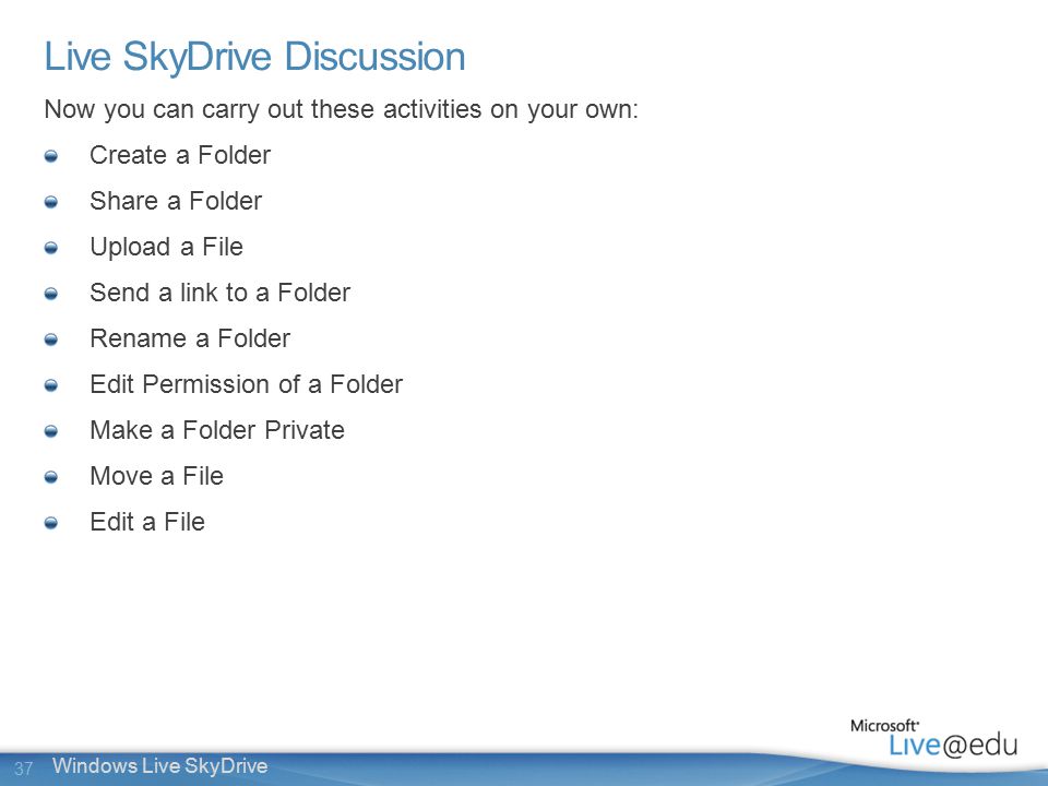 37 Windows Live SkyDrive Live SkyDrive Discussion Now you can carry out these activities on your own: Create a Folder Share a Folder Upload a File Send a link to a Folder Rename a Folder Edit Permission of a Folder Make a Folder Private Move a File Edit a File