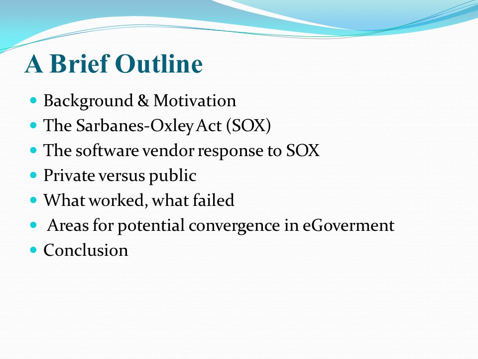A Brief Outline Background & Motivation The Sarbanes-Oxley Act (SOX) The software vendor response to SOX Private versus public What worked, what failed Areas for potential convergence in eGoverment Conclusion