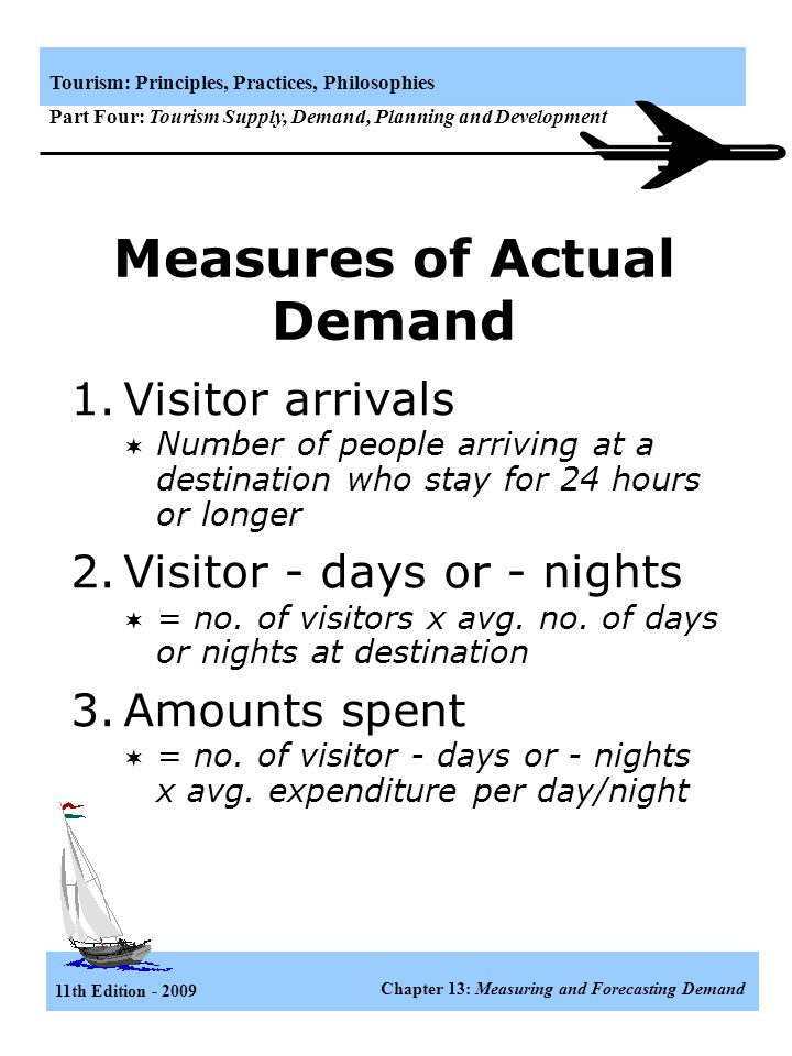 11th Edition Chapter 13: Measuring and Forecasting Demand Tourism: Principles, Practices, Philosophies Part Four: Tourism Supply, Demand, Planning and Development Demand to a Destination Demand for travel to a particular destination is a function of the propensity of the individual to travel and the reciprocal of the resistant of the link between origin and destination areas Demand=f(propensity, resistance) Propensity depends on: Psychographics Demographics (socioeconomic status) Marketing effectiveness Resistance depends on: Economic distance Cultural distance Cost of tourist services Quality of service Seasonality