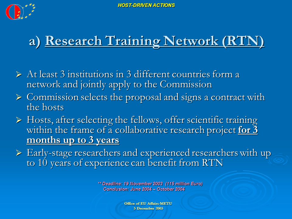 Office of EU Affairs-METU 5 December 2003 HOST-DRIVEN ACTIONS a) Research Training Network (RTN)  At least 3 institutions in 3 different countries form a network and jointly apply to the Commission  Commission selects the proposal and signs a contract with the hosts  Hosts, after selecting the fellows, offer scientific training within the frame of a collaborative research project for 3 months up to 3 years  Early-stage researchers and experienced researchers with up to 10 years of experience can benefit from RTN ** Deadline: 19 November 2003 (115 million Euro) ** Deadline: 19 November 2003 (115 million Euro) Conclusion: June 2004 – October 2004