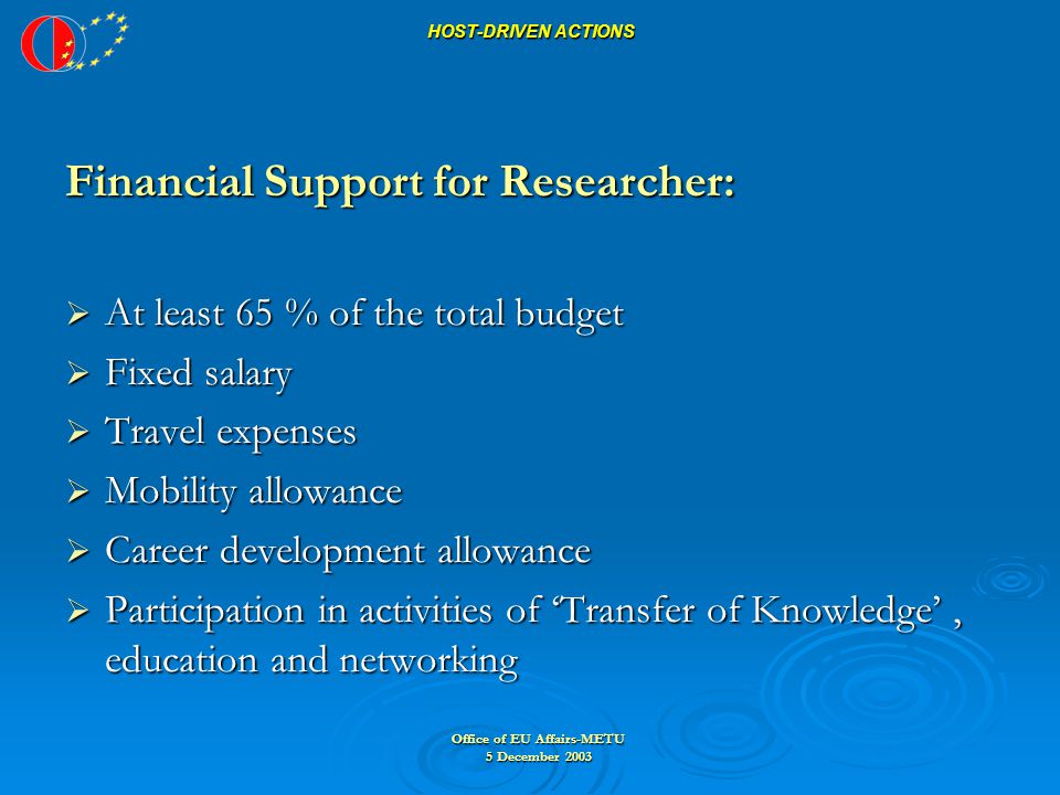 Office of EU Affairs-METU 5 December 2003 HOST-DRIVEN ACTIONS Financial Support for Researcher:  At least 65 % of the total budget  Fixed salary  Travel expenses  Mobility allowance  Career development allowance  Participation in activities of ‘Transfer of Knowledge’, education and networking