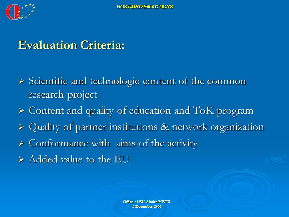 Office of EU Affairs-METU 5 December 2003 HOST-DRIVEN ACTIONS Evaluation Criteria:  Scientific and technologic content of the common research project  Content and quality of education and ToK program  Quality of partner institutions & network organization  Conformance with aims of the activity  Added value to the EU