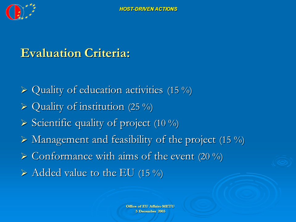 Office of EU Affairs-METU 5 December 2003 HOST-DRIVEN ACTIONS HOST-DRIVEN ACTIONS Evaluation Criteria:  Quality of education activities (15 %)  Quality of institution (25 %)  Scientific quality of project (10 %)  Management and feasibility of the project (15 %)  Conformance with aims of the event (20 %)  Added value to the EU (15 %)