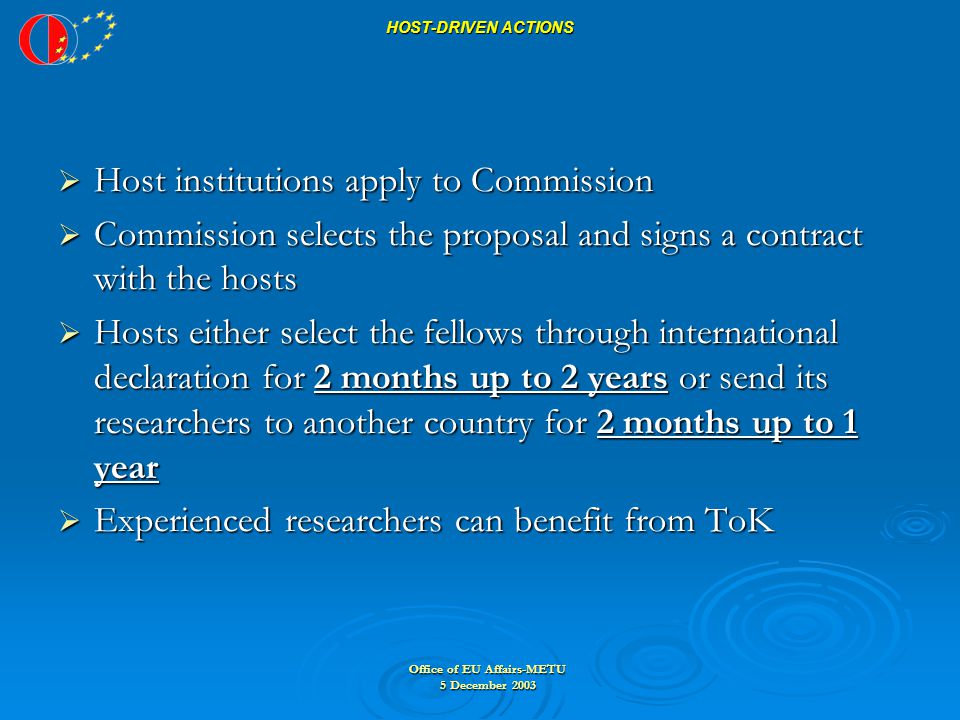 Office of EU Affairs-METU 5 December 2003 HOST-DRIVEN ACTIONS  Host institutions apply to Commission  Commission selects the proposal and signs a contract with the hosts  Hosts either select the fellows through international declaration for 2 months up to 2 years or send its researchers to another country for 2 months up to 1 year  Experienced researchers can benefit from ToK