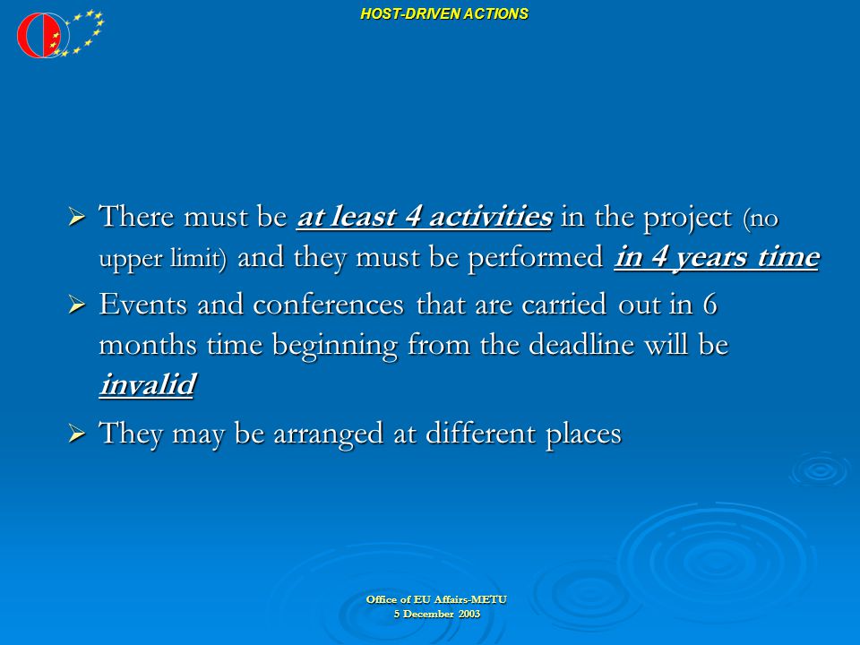 Office of EU Affairs-METU 5 December 2003 HOST-DRIVEN ACTIONS  There must be at least 4 activities in the project (no upper limit) and they must be performed in 4 years time  Events and conferences that are carried out in 6 months time beginning from the deadline will be invalid  They may be arranged at different places