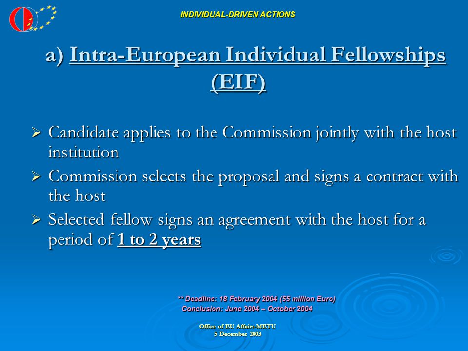 Office of EU Affairs-METU 5 December 2003 INDIVIDUAL-DRIVEN ACTIONS a) Intra-European Individual Fellowships (EIF)  Candidate applies to the Commission jointly with the host institution  Commission selects the proposal and signs a contract with the host  Selected fellow signs an agreement with the host for a period of 1 to 2 years ** Deadline: 18 February 2004 (55 million Euro) ** Deadline: 18 February 2004 (55 million Euro) Conclusion: June 2004 – October 2004