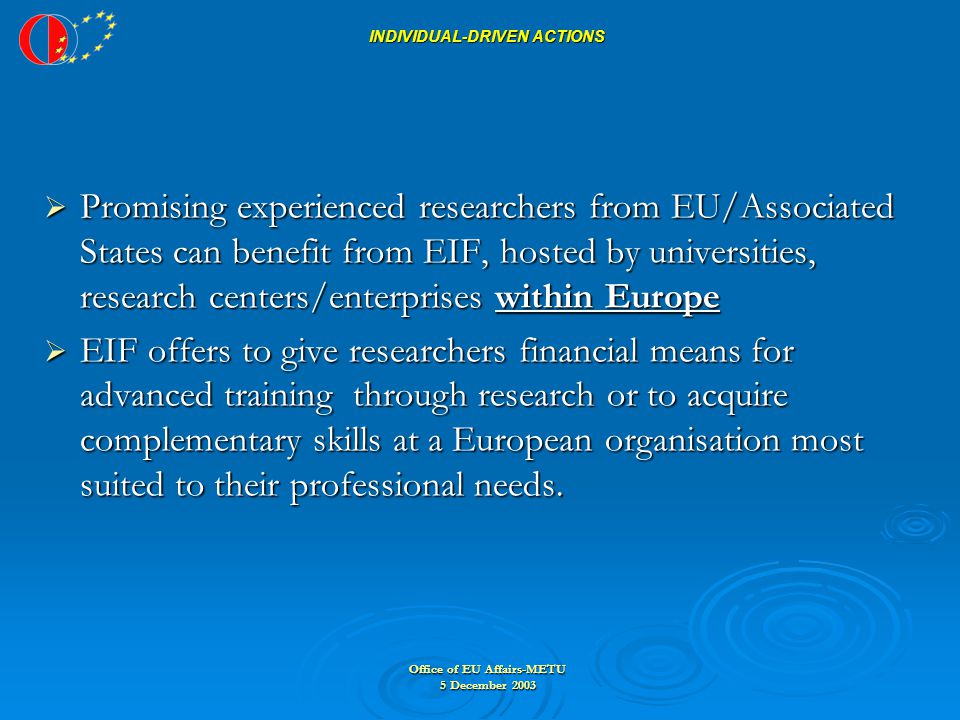 Office of EU Affairs-METU 5 December 2003 INDIVIDUAL-DRIVEN ACTIONS  Promising experienced researchers from EU/Associated States can benefit from EIF, hosted by universities, research centers/enterprises within Europe  EIF offers to give researchers financial means for advanced training through research or to acquire complementary skills at a European organisation most suited to their professional needs.