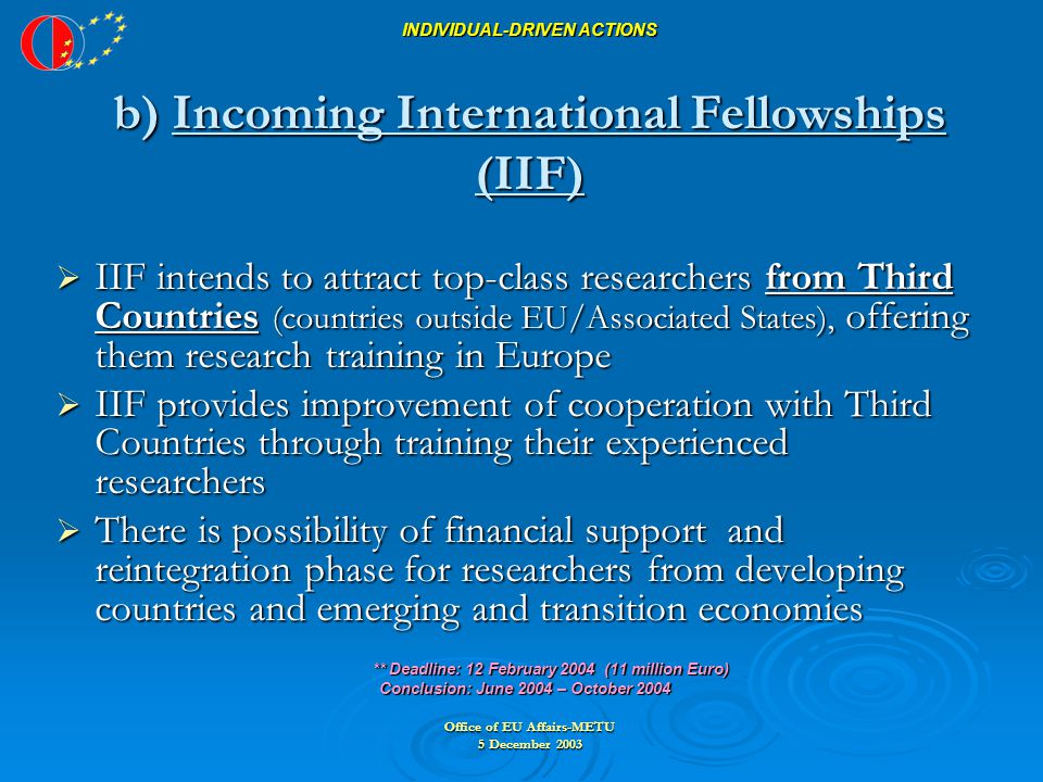 Office of EU Affairs-METU 5 December 2003  IIF intends to attract top-class researchers from Third Countries (countries outside EU/Associated States), offering them research training in Europe  IIF provides improvement of cooperation with Third Countries through training their experienced researchers  There is possibility of financial support and reintegration phase for researchers from developing countries and emerging and transition economies ** Deadline: 12 February 2004 (11 million Euro) ** Deadline: 12 February 2004 (11 million Euro) Conclusion: June 2004 – October 2004 Conclusion: June 2004 – October 2004 INDIVIDUAL-DRIVEN ACTIONS b) Incoming International Fellowships (IIF)