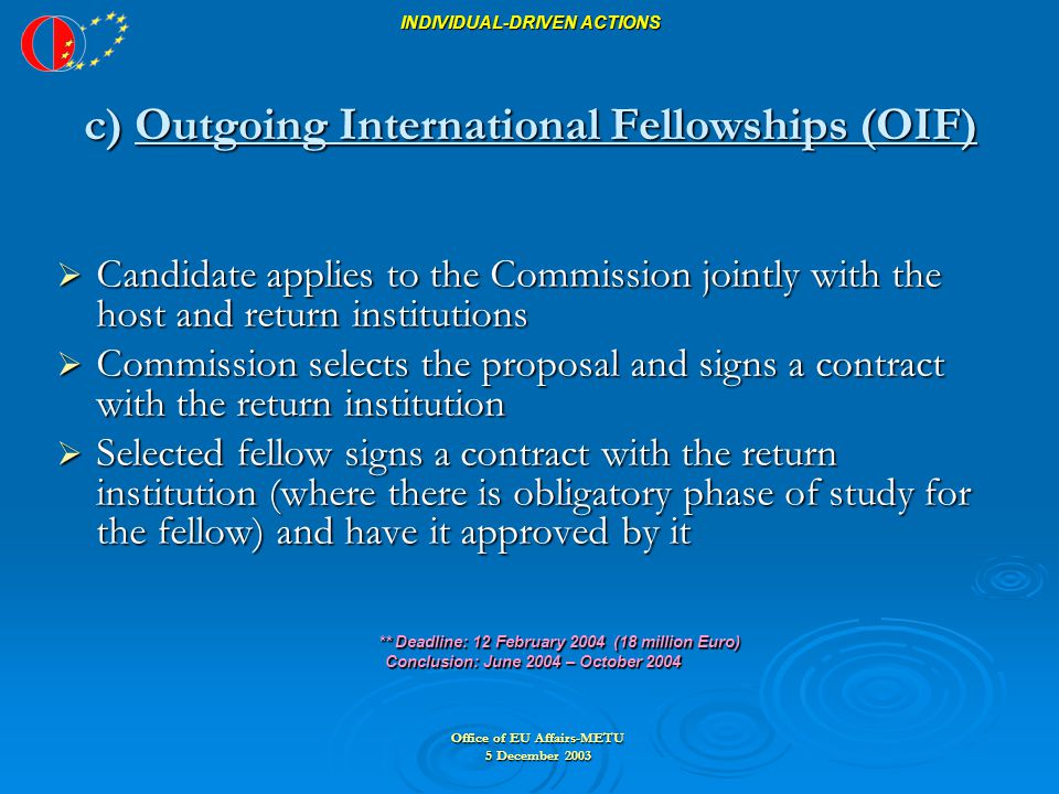 Office of EU Affairs-METU 5 December 2003 INDIVIDUAL-DRIVEN ACTIONS c) Outgoing International Fellowships (OIF)  Candidate applies to the Commission jointly with the host and return institutions  Commission selects the proposal and signs a contract with the return institution  Selected fellow signs a contract with the return institution (where there is obligatory phase of study for the fellow) and have it approved by it ** Deadline: 12 February 2004 (18 million Euro) ** Deadline: 12 February 2004 (18 million Euro) Conclusion: June 2004 – October 2004 Conclusion: June 2004 – October 2004