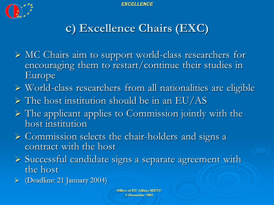 Office of EU Affairs-METU 5 December 2003 EXCELLENCE c ) Excellence Chairs (EXC)  MC Chairs aim to support world-class researchers for encouraging them to restart/continue their studies in Europe  World-class researchers from all nationalities are eligible  The host institution should be in an EU/AS  The applicant applies to Commission jointly with the host institution  Commission selects the chair-holders and signs a contract with the host  Successful candidate signs a separate agreement with the host  (Deadline: 21 January 2004)