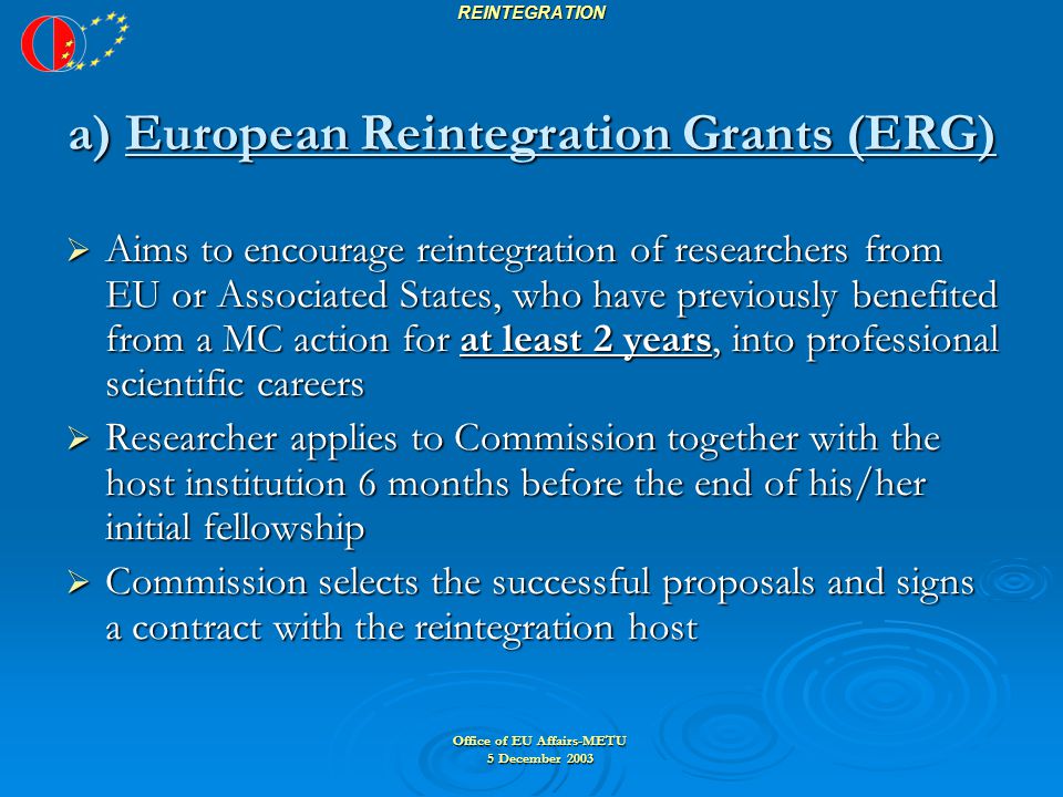 Office of EU Affairs-METU 5 December 2003 REINTEGRATION a) European Reintegration Grants (ERG)  Aims to encourage reintegration of researchers from EU or Associated States, who have previously benefited from a MC action for at least 2 years, into professional scientific careers  Researcher applies to Commission together with the host institution 6 months before the end of his/her initial fellowship  Commission selects the successful proposals and signs a contract with the reintegration host