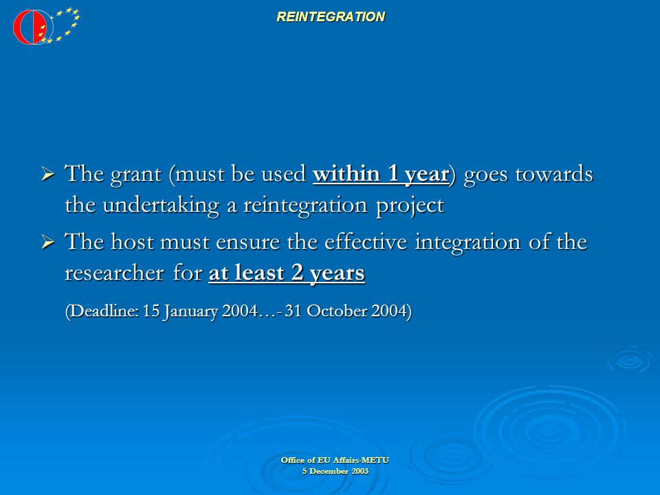 Office of EU Affairs-METU 5 December 2003 REINTEGRATION  The grant (must be used within 1 year) goes towards the undertaking a reintegration project  The host must ensure the effective integration of the researcher for at least 2 years (Deadline: 15 January 2004…- 31 October 2004)