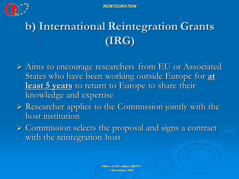 Office of EU Affairs-METU 5 December 2003 REINTEGRATION b) International Reintegration Grants (IRG)  Aims to encourage researchers from EU or Associated States who have been working outside Europe for at least 5 years to return to Europe to share their knowledge and expertise  Researcher applies to the Commission jointly with the host institution  Commission selects the proposal and signs a contract with the reintegration host