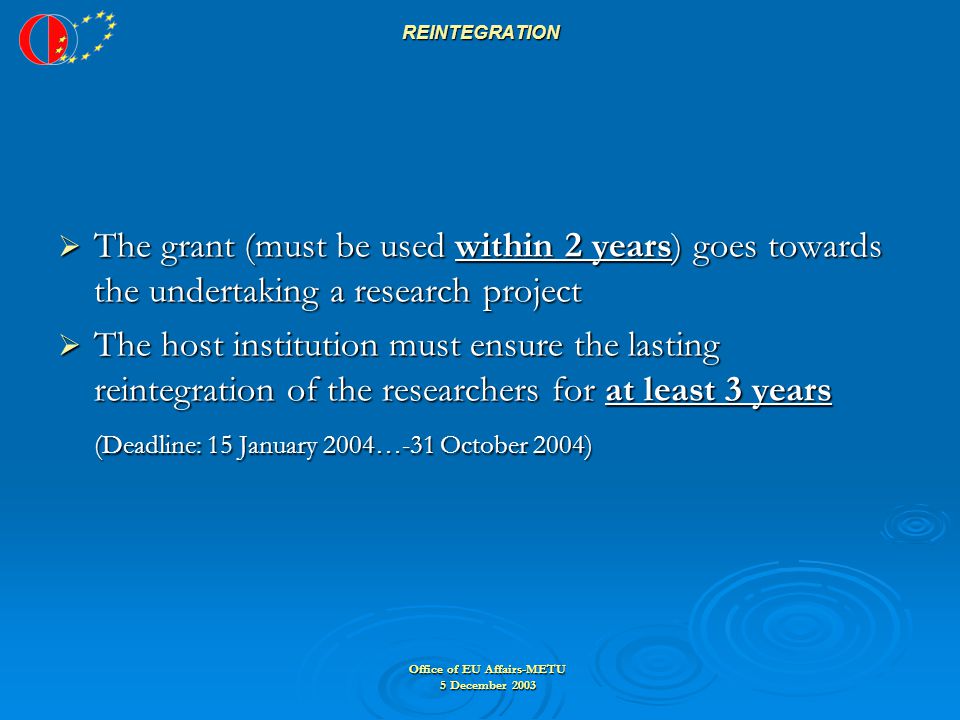 Office of EU Affairs-METU 5 December 2003 REINTEGRATION  The grant (must be used within 2 years) goes towards the undertaking a research project  The host institution must ensure the lasting reintegration of the researchers for at least 3 years (Deadline: 15 January 2004…-31 October 2004)