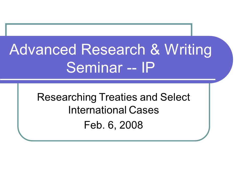 Advanced Research & Writing Seminar -- IP Researching Treaties and Select International Cases Feb.