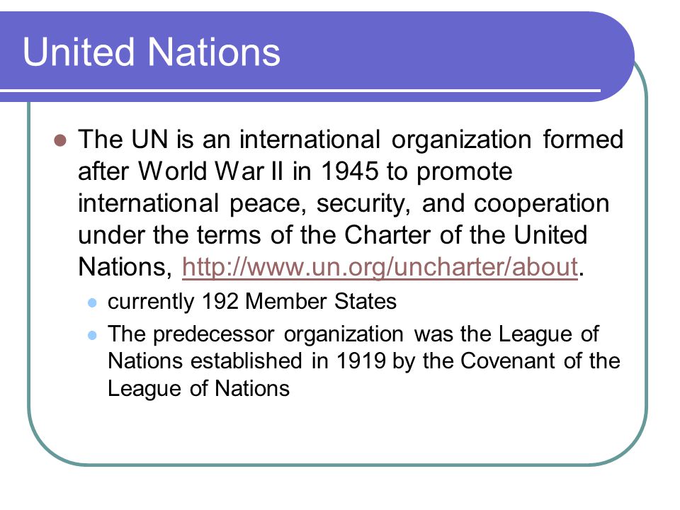 United Nations The UN is an international organization formed after World War II in 1945 to promote international peace, security, and cooperation under the terms of the Charter of the United Nations,   currently 192 Member States The predecessor organization was the League of Nations established in 1919 by the Covenant of the League of Nations