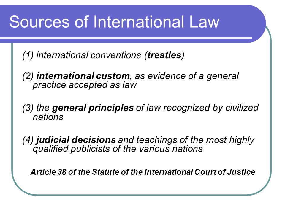 Sources of International Law (1) international conventions (treaties) (2) international custom, as evidence of a general practice accepted as law (3) the general principles of law recognized by civilized nations (4) judicial decisions and teachings of the most highly qualified publicists of the various nations Article 38 of the Statute of the International Court of Justice
