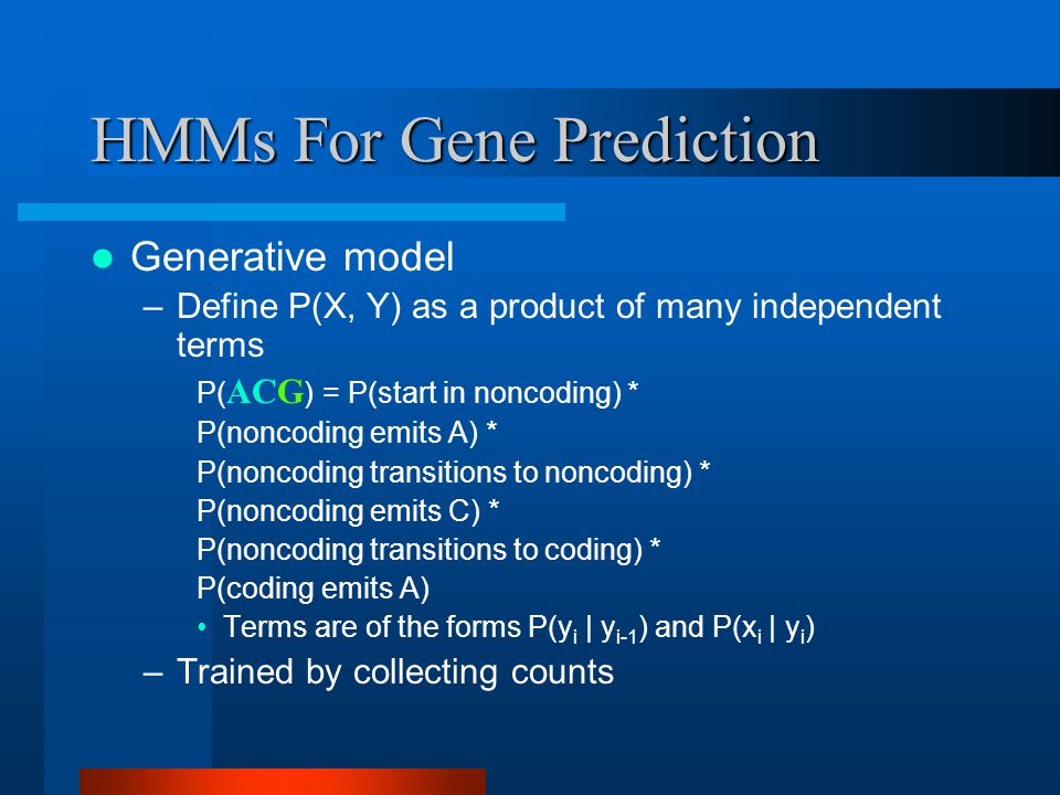HMMs For Gene Prediction Generative model –Define P(X, Y) as a product of many independent terms P( ACG ) = P(start in noncoding) * P(noncoding emits A) * P(noncoding transitions to noncoding) * P(noncoding emits C) * P(noncoding transitions to coding) * P(coding emits A) Terms are of the forms P(y i | y i-1 ) and P(x i | y i ) –Trained by collecting counts