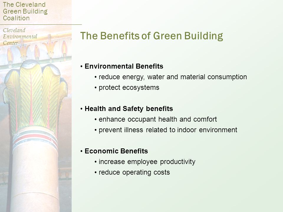 The Benefits of Green Building Environmental Benefits reduce energy, water and material consumption protect ecosystems Health and Safety benefits enhance occupant health and comfort prevent illness related to indoor environment Economic Benefits increase employee productivity reduce operating costs The Cleveland Green Building Coalition Cleveland Environmental Center