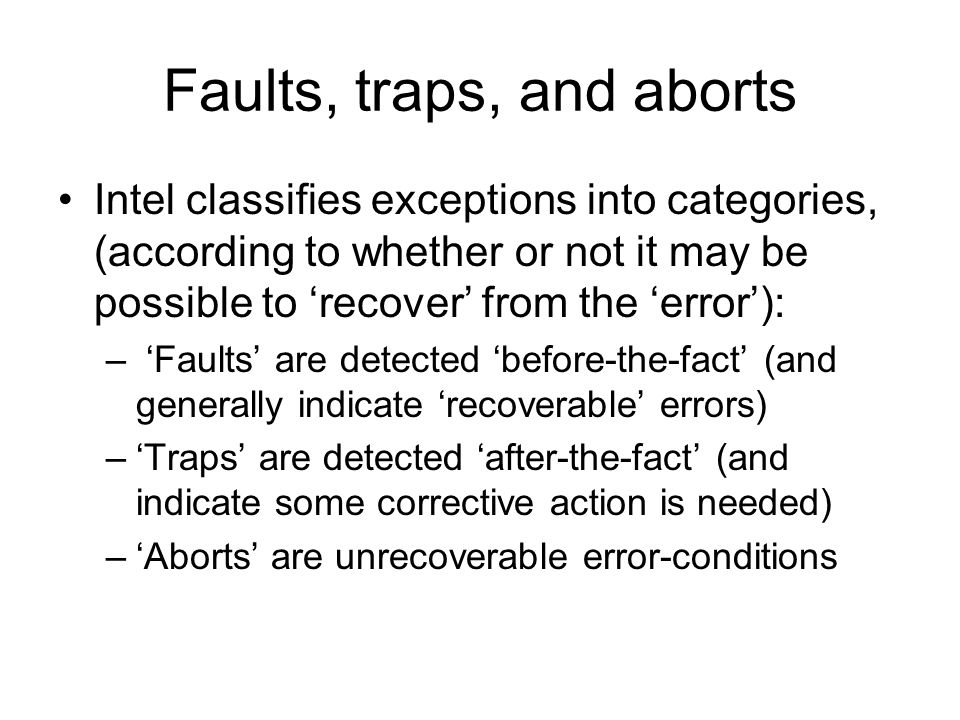 Faults, traps, and aborts Intel classifies exceptions into categories, (according to whether or not it may be possible to ‘recover’ from the ‘error’): – ‘Faults’ are detected ‘before-the-fact’ (and generally indicate ‘recoverable’ errors) –‘Traps’ are detected ‘after-the-fact’ (and indicate some corrective action is needed) –‘Aborts’ are unrecoverable error-conditions
