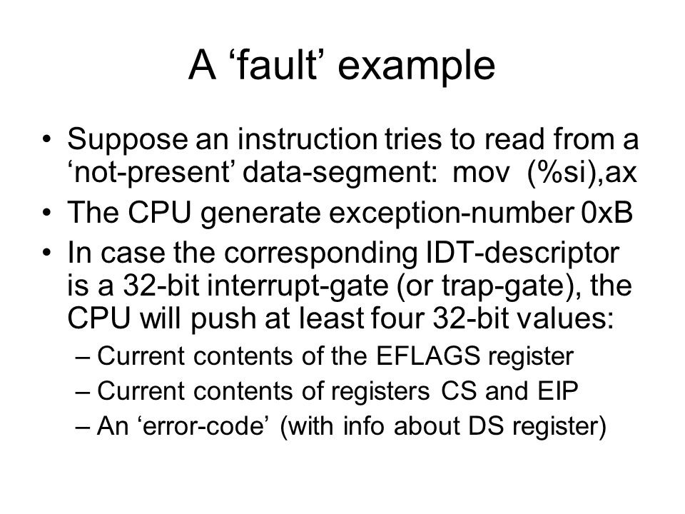 A ‘fault’ example Suppose an instruction tries to read from a ‘not-present’ data-segment:mov (%si),ax The CPU generate exception-number 0xB In case the corresponding IDT-descriptor is a 32-bit interrupt-gate (or trap-gate), the CPU will push at least four 32-bit values: –Current contents of the EFLAGS register –Current contents of registers CS and EIP –An ‘error-code’ (with info about DS register)