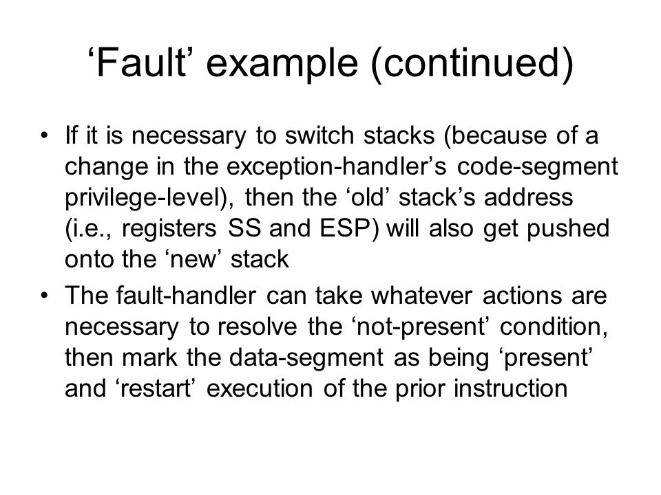 ‘Fault’ example (continued) If it is necessary to switch stacks (because of a change in the exception-handler’s code-segment privilege-level), then the ‘old’ stack’s address (i.e., registers SS and ESP) will also get pushed onto the ‘new’ stack The fault-handler can take whatever actions are necessary to resolve the ‘not-present’ condition, then mark the data-segment as being ‘present’ and ‘restart’ execution of the prior instruction