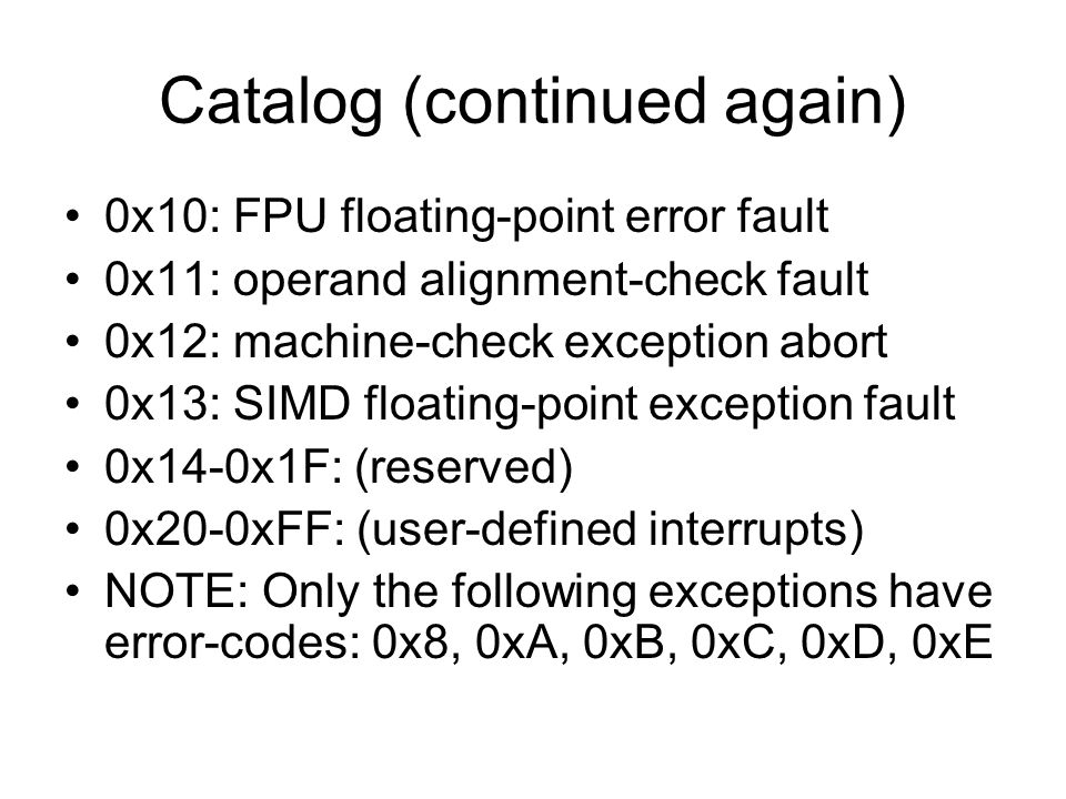 Catalog (continued again) 0x10: FPU floating-point error fault 0x11: operand alignment-check fault 0x12: machine-check exception abort 0x13: SIMD floating-point exception fault 0x14-0x1F: (reserved) 0x20-0xFF: (user-defined interrupts) NOTE: Only the following exceptions have error-codes: 0x8, 0xA, 0xB, 0xC, 0xD, 0xE