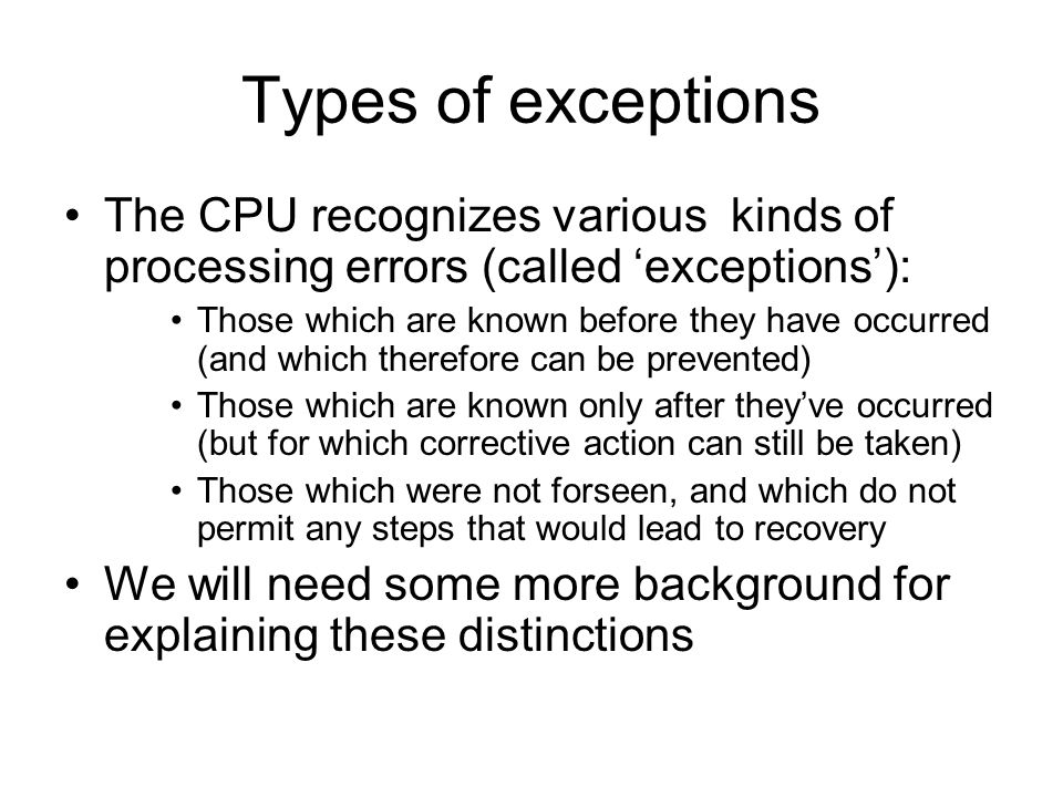 Types of exceptions The CPU recognizes various kinds of processing errors (called ‘exceptions’): Those which are known before they have occurred (and which therefore can be prevented) Those which are known only after they’ve occurred (but for which corrective action can still be taken) Those which were not forseen, and which do not permit any steps that would lead to recovery We will need some more background for explaining these distinctions