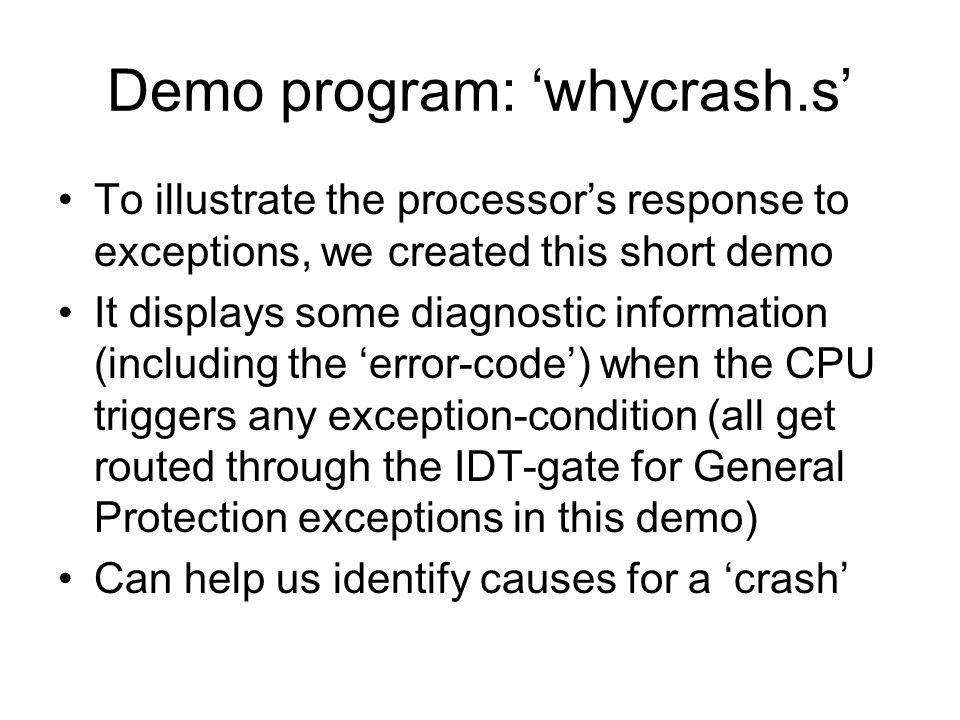 Demo program: ‘whycrash.s’ To illustrate the processor’s response to exceptions, we created this short demo It displays some diagnostic information (including the ‘error-code’) when the CPU triggers any exception-condition (all get routed through the IDT-gate for General Protection exceptions in this demo) Can help us identify causes for a ‘crash’