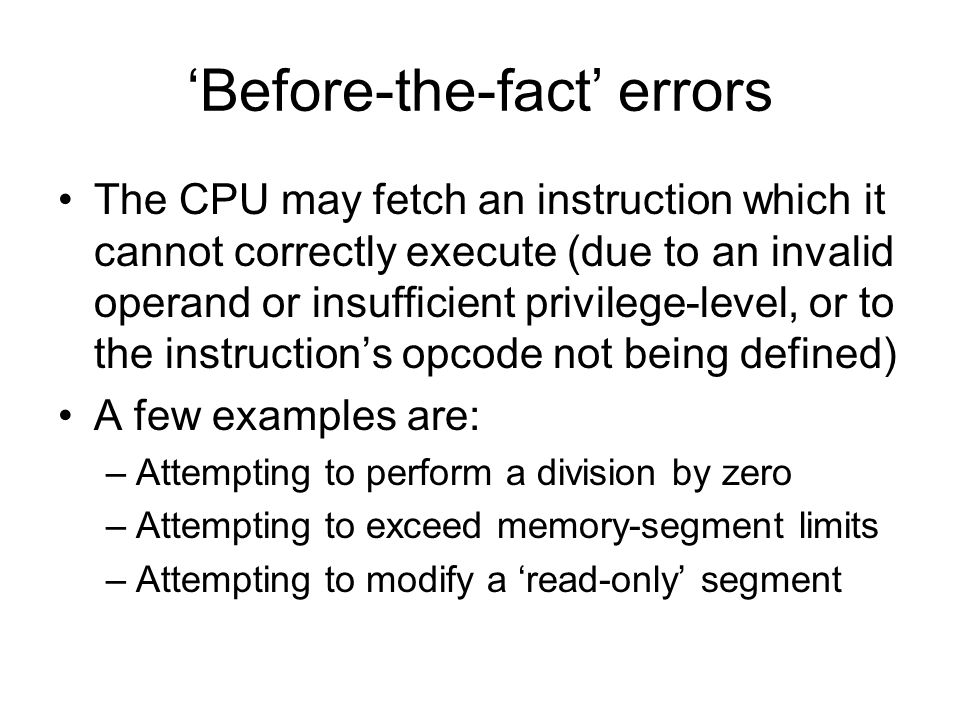 ‘Before-the-fact’ errors The CPU may fetch an instruction which it cannot correctly execute (due to an invalid operand or insufficient privilege-level, or to the instruction’s opcode not being defined) A few examples are: –Attempting to perform a division by zero –Attempting to exceed memory-segment limits –Attempting to modify a ‘read-only’ segment
