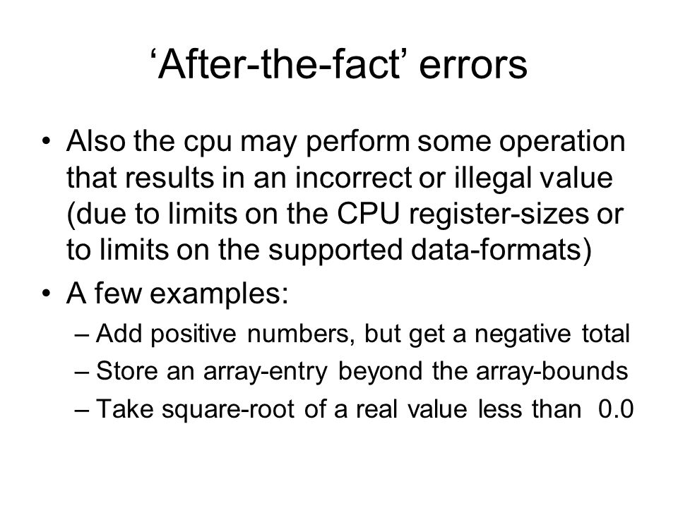 ‘After-the-fact’ errors Also the cpu may perform some operation that results in an incorrect or illegal value (due to limits on the CPU register-sizes or to limits on the supported data-formats) A few examples: –Add positive numbers, but get a negative total –Store an array-entry beyond the array-bounds –Take square-root of a real value less than 0.0