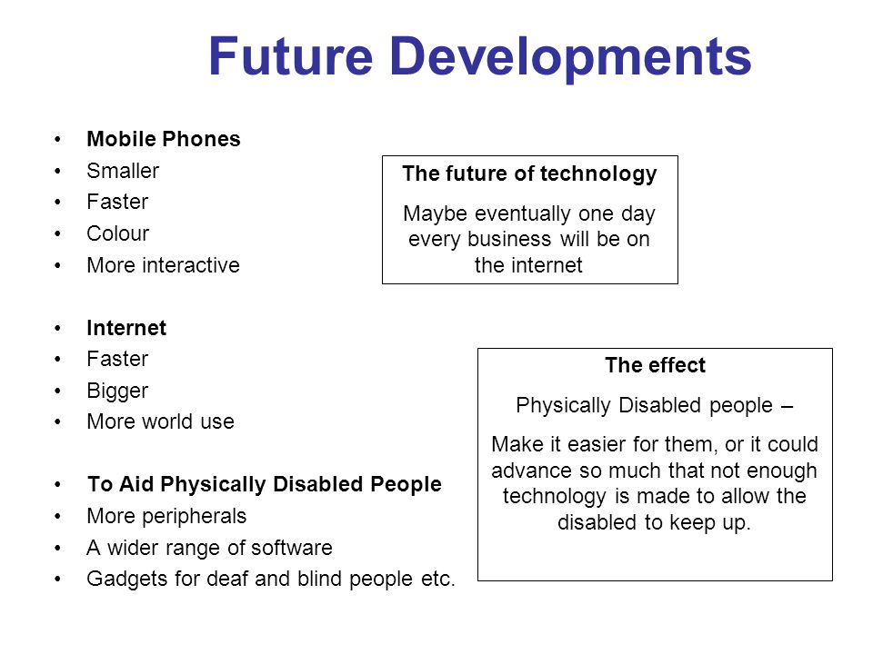 Future Developments Mobile Phones Smaller Faster Colour More interactive Internet Faster Bigger More world use To Aid Physically Disabled People More peripherals A wider range of software Gadgets for deaf and blind people etc.