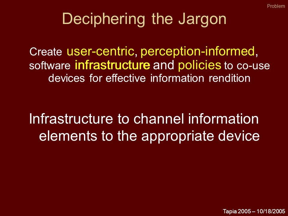 Tapia 2005 – 10/18/2005 Deciphering the Jargon Problem Create user-centric, perception-informed, software infrastructure and policies to co-use devices for effective information rendition infrastructure Infrastructure to channel information elements to the appropriate device