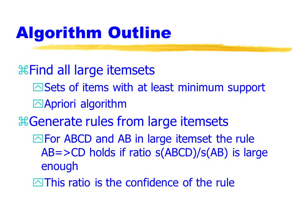 Algorithm Outline zFind all large itemsets ySets of items with at least minimum support yApriori algorithm zGenerate rules from large itemsets yFor ABCD and AB in large itemset the rule AB=>CD holds if ratio s(ABCD)/s(AB) is large enough yThis ratio is the confidence of the rule