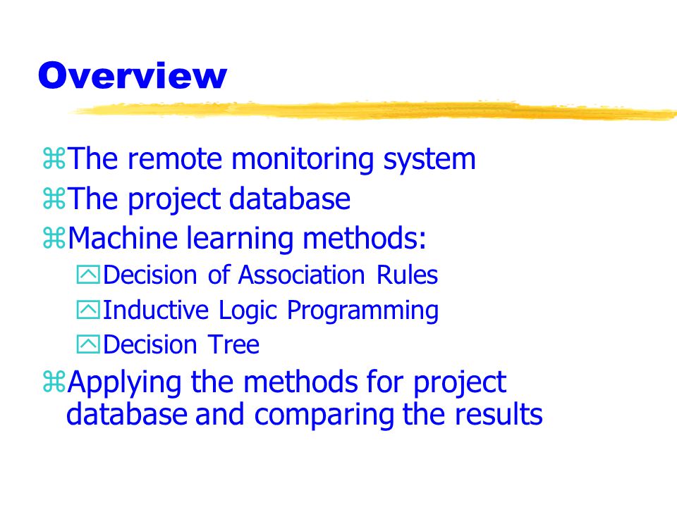 Overview zThe remote monitoring system zThe project database zMachine learning methods: yDecision of Association Rules yInductive Logic Programming yDecision Tree zApplying the methods for project database and comparing the results
