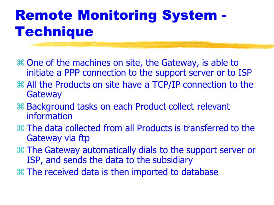 Remote Monitoring System - Technique zOne of the machines on site, the Gateway, is able to initiate a PPP connection to the support server or to ISP zAll the Products on site have a TCP/IP connection to the Gateway zBackground tasks on each Product collect relevant information zThe data collected from all Products is transferred to the Gateway via ftp zThe Gateway automatically dials to the support server or ISP, and sends the data to the subsidiary zThe received data is then imported to database