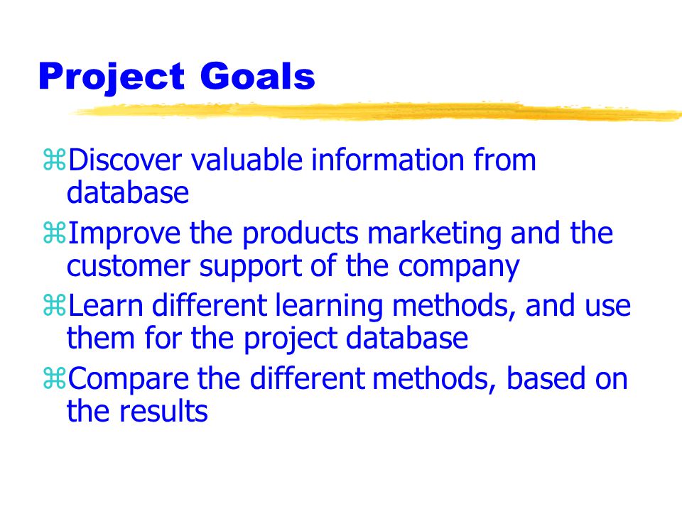 Project Goals zDiscover valuable information from database zImprove the products marketing and the customer support of the company zLearn different learning methods, and use them for the project database zCompare the different methods, based on the results