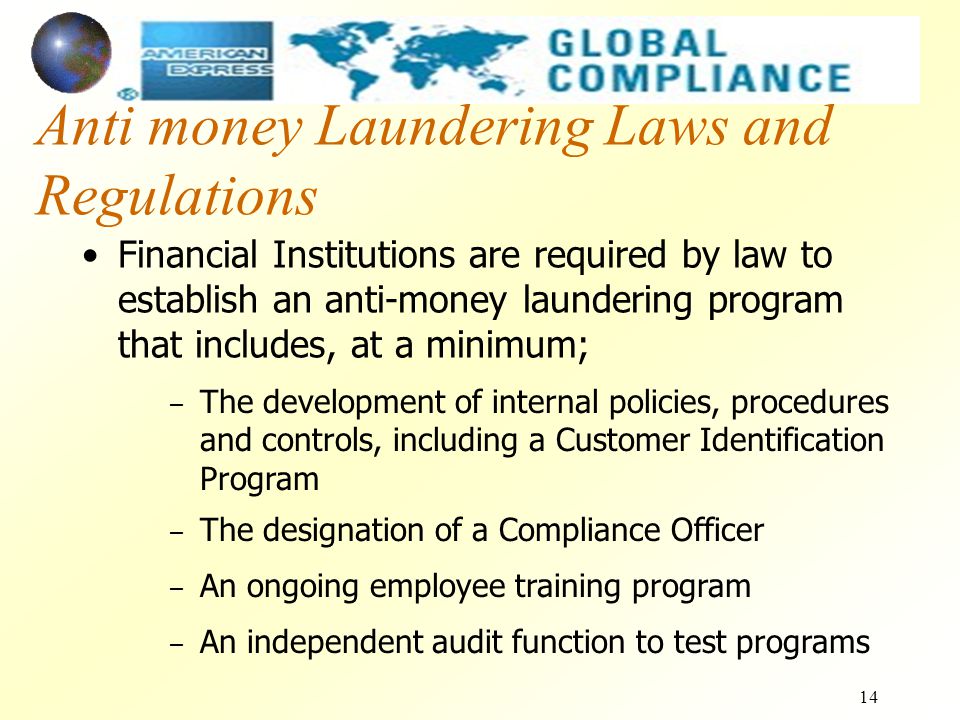 14 Anti money Laundering Laws and Regulations Financial Institutions are required by law to establish an anti-money laundering program that includes, at a minimum; – The development of internal policies, procedures and controls, including a Customer Identification Program – The designation of a Compliance Officer – An ongoing employee training program – An independent audit function to test programs