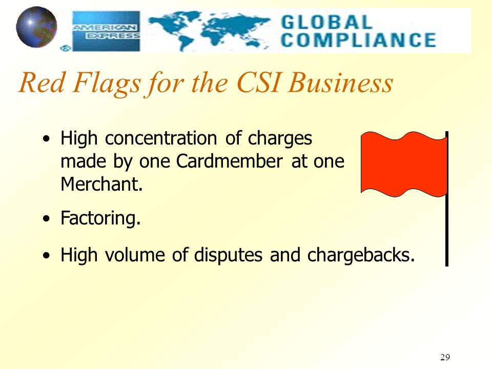 29 Red Flags for the CSI Business High concentration of charges made by one Cardmember at one Merchant.