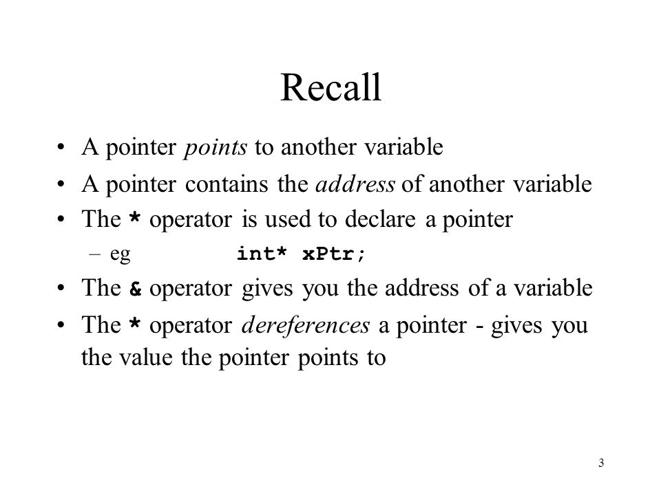 3 Recall A pointer points to another variable A pointer contains the address of another variable The * operator is used to declare a pointer –eg int* xPtr; The & operator gives you the address of a variable The * operator dereferences a pointer - gives you the value the pointer points to