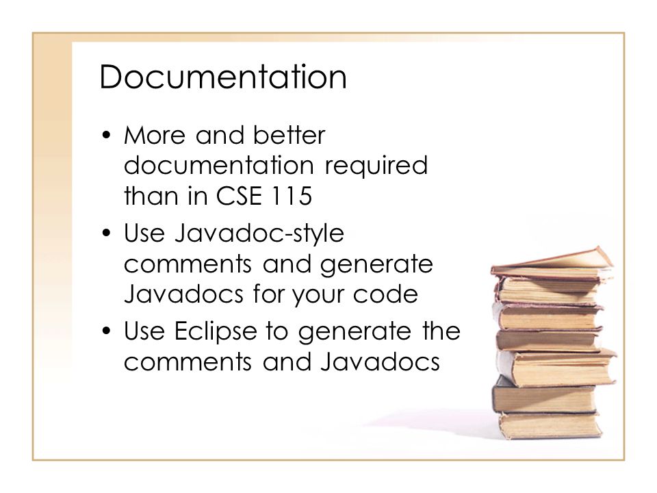 Documentation More and better documentation required than in CSE 115 Use Javadoc-style comments and generate Javadocs for your code Use Eclipse to generate the comments and Javadocs