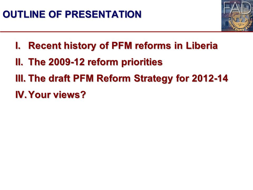 OUTLINE OF PRESENTATION I.Recent history of PFM reforms in Liberia II.The reform priorities III.The draft PFM Reform Strategy for IV.Your views.