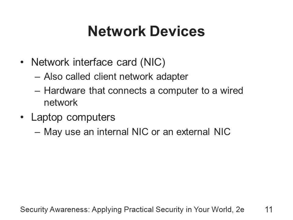Security Awareness: Applying Practical Security in Your World, 2e 11 Network Devices Network interface card (NIC) –Also called client network adapter –Hardware that connects a computer to a wired network Laptop computers –May use an internal NIC or an external NIC