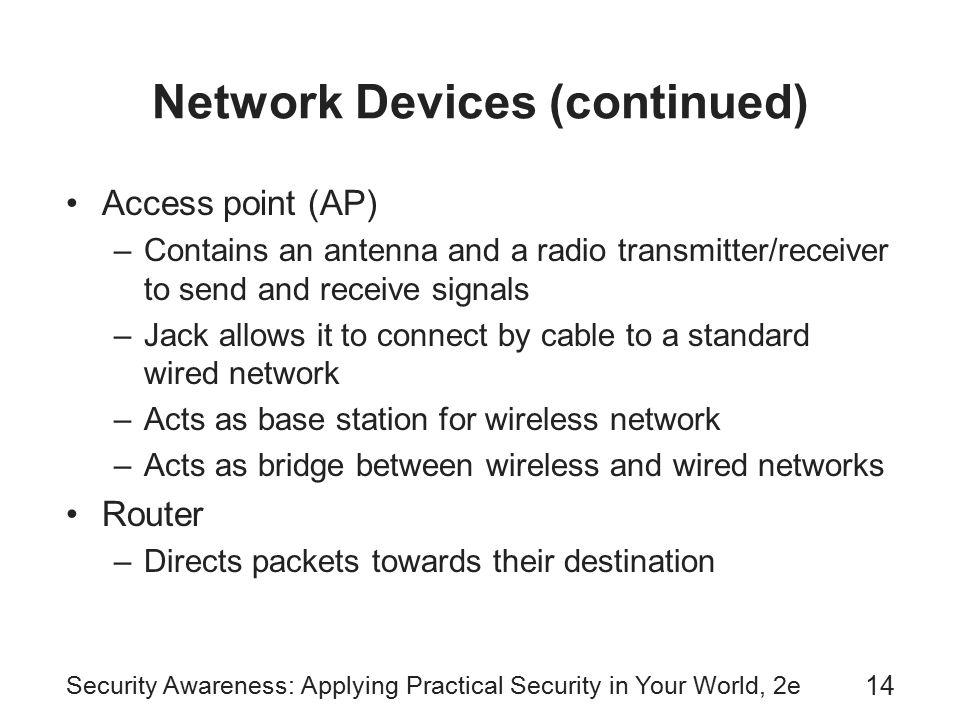 Security Awareness: Applying Practical Security in Your World, 2e 14 Network Devices (continued) Access point (AP) –Contains an antenna and a radio transmitter/receiver to send and receive signals –Jack allows it to connect by cable to a standard wired network –Acts as base station for wireless network –Acts as bridge between wireless and wired networks Router –Directs packets towards their destination
