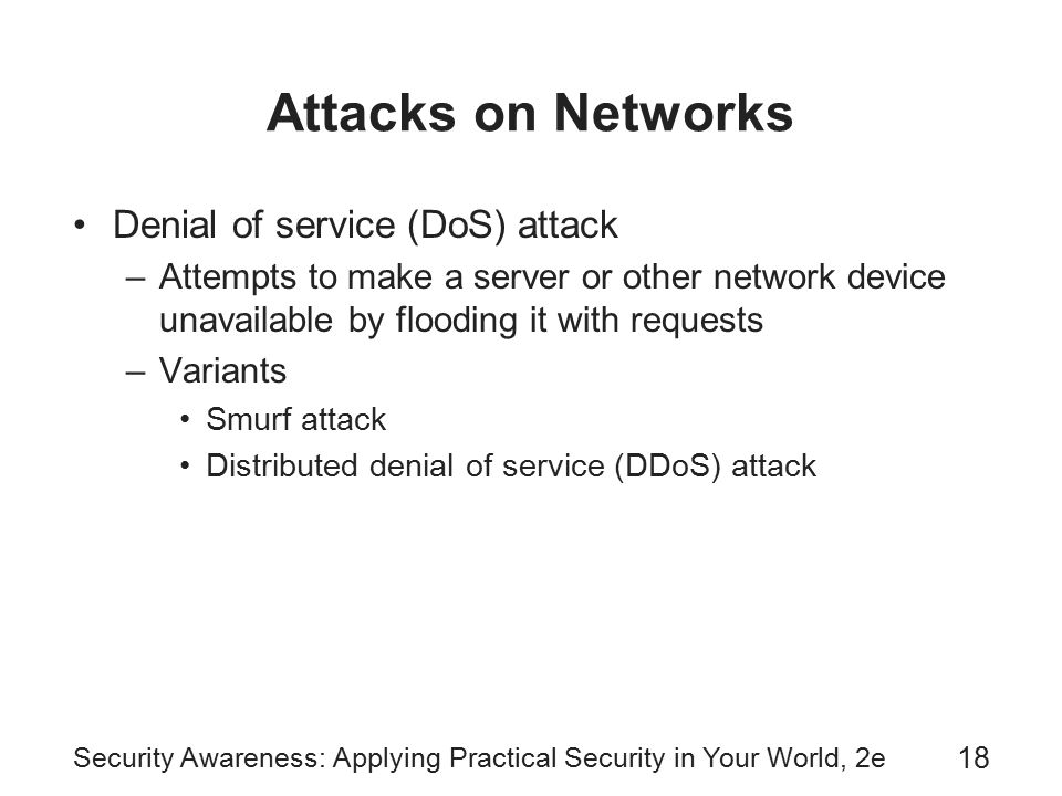 Security Awareness: Applying Practical Security in Your World, 2e 18 Attacks on Networks Denial of service (DoS) attack –Attempts to make a server or other network device unavailable by flooding it with requests –Variants Smurf attack Distributed denial of service (DDoS) attack