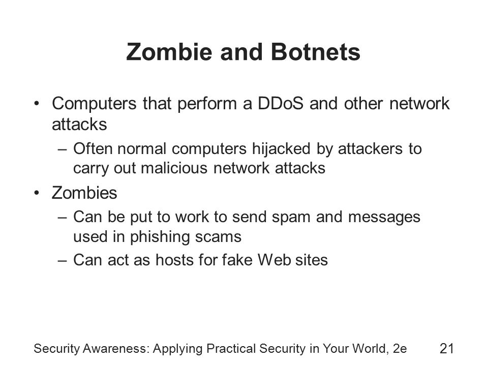 Security Awareness: Applying Practical Security in Your World, 2e 21 Zombie and Botnets Computers that perform a DDoS and other network attacks –Often normal computers hijacked by attackers to carry out malicious network attacks Zombies –Can be put to work to send spam and messages used in phishing scams –Can act as hosts for fake Web sites