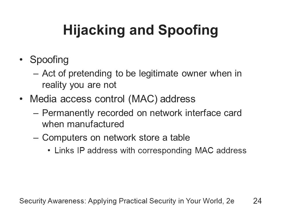 Security Awareness: Applying Practical Security in Your World, 2e 24 Hijacking and Spoofing Spoofing –Act of pretending to be legitimate owner when in reality you are not Media access control (MAC) address –Permanently recorded on network interface card when manufactured –Computers on network store a table Links IP address with corresponding MAC address