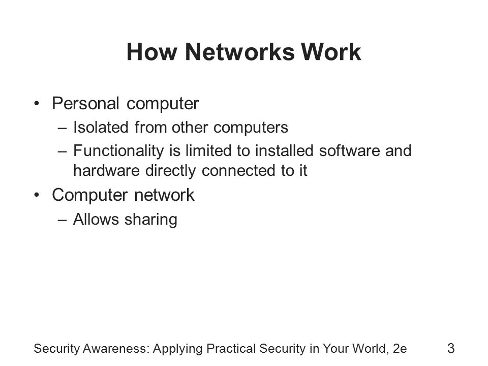 Security Awareness: Applying Practical Security in Your World, 2e 3 How Networks Work Personal computer –Isolated from other computers –Functionality is limited to installed software and hardware directly connected to it Computer network –Allows sharing